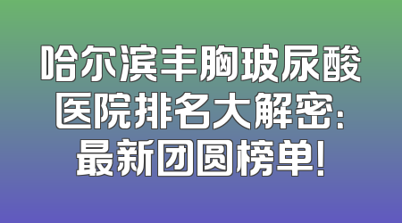 哈尔滨丰胸玻尿酸医院排名大解密：最新团圆榜单！