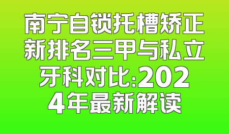 南宁自锁托槽矫正新排名三甲与私立牙科对比：2024年最新解读