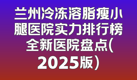 兰州冷冻溶脂瘦小腿医院实力排行榜 全新医院盘点（2025版）