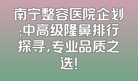 南宁整容医院企划：中高级隆鼻排行探寻，专业品质之选！