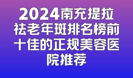 2024南充提拉祛老年斑排名榜前十佳的正规美容医院推荐