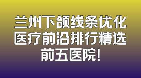 兰州下颌线条优化医疗前沿排行精选前五医院！