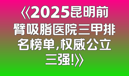 《2025昆明前臂吸脂医院三甲排名榜单，权威公立三强！》