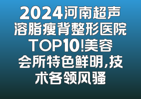 2024河南超声溶脂瘦背整形医院TOP10！美容会所特色鲜明，技术各领风骚