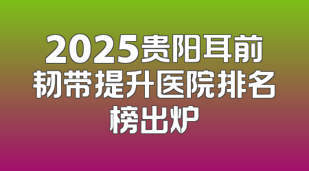 2025贵阳耳前韧带提升医院排名榜出炉