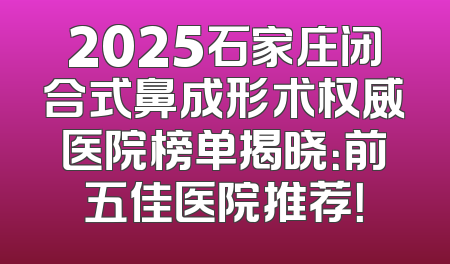 2025石家庄闭合式鼻成形术权威医院榜单揭晓：前五佳医院推荐！
