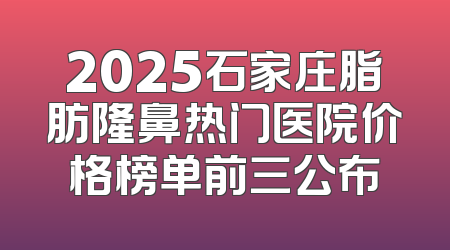 2025石家庄脂肪隆鼻热门医院价格榜单前三公布