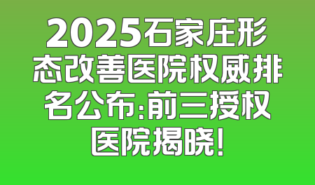 2025石家庄形态改善医院权威排名公布：前三授权医院揭晓！
