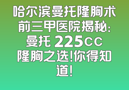 哈尔滨曼托隆胸术前三甲医院揭秘：曼托 225cc隆胸之选！你得知道！