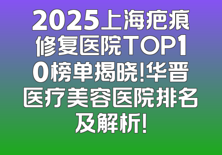 2025上海疤痕修复医院TOP10榜单揭晓！华晋医疗美容医院排名及解析！