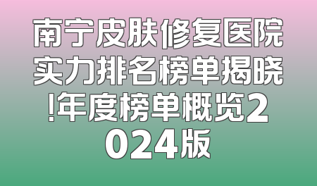 南宁皮肤修复医院实力排名榜单揭晓！年度榜单概览2024版
