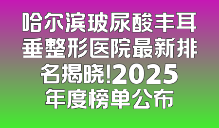 哈尔滨玻尿酸丰耳垂整形医院最新排名揭晓！2025年度榜单公布