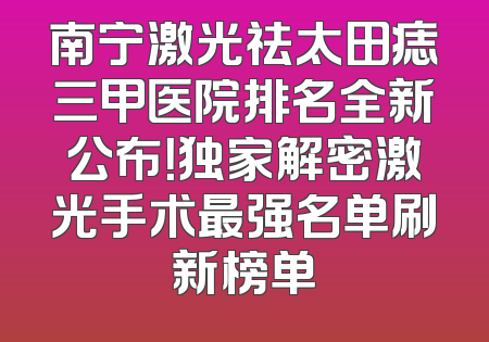 南宁激光祛太田痣三甲医院排名全新公布！独家解密激光手术最强名单刷新榜单