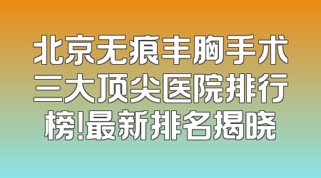 北京无痕丰胸手术三大顶尖医院排行榜！最新排名揭晓