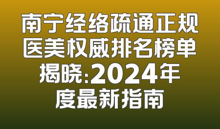 南宁经络疏通正规医美权威排名榜单揭晓：2024年度最新指南