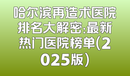 哈尔滨再造术医院排名大解密：最新热门医院榜单（2025版）