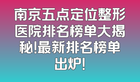 南京五点定位整形医院排名榜单大揭秘！最新排名榜单出炉！