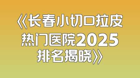 《长春小切口拉皮热门医院2025排名揭晓》