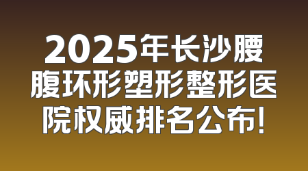 2025年长沙腰腹环形塑形整形医院权威排名公布！