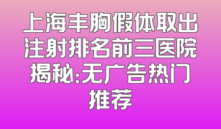 上海丰胸假体取出注射排名前三医院揭秘：无广告热门推荐