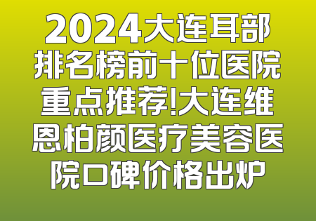 2024大连耳部排名榜前十位医院重点推荐！大连维恩柏颜医疗美容医院口碑价格出炉