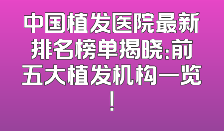 中国植发医院最新排名榜单揭晓：前五大植发机构一览！