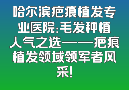 哈尔滨疤痕植发专业医院：毛发种植人气之选——疤痕植发领域领军者风采！