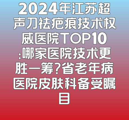 2024年江苏超声刀祛疤痕技术权威医院TOP10：哪家医院技术更胜一筹？省老年病医院皮肤科备受瞩目