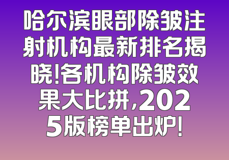 哈尔滨眼部除皱注射机构最新排名揭晓！各机构除皱效果大比拼，2025版榜单出炉！