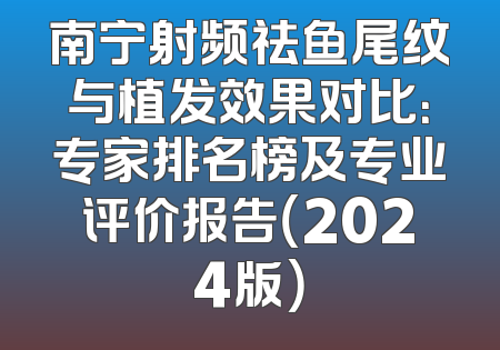 南宁射频祛鱼尾纹与植发效果对比：专家排名榜及专业评价报告（2024版）