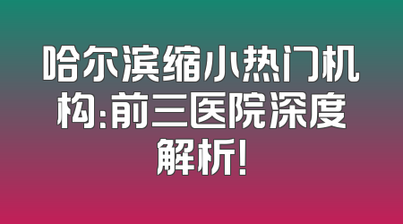 哈尔滨缩小热门机构：前三医院深度解析！