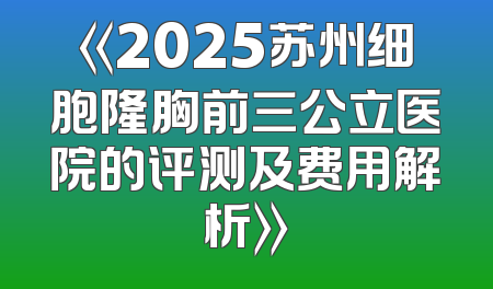 《2025苏州细胞隆胸前三公立医院的评测及费用解析》