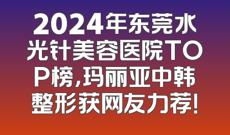 2024年东莞水光针美容医院TOP榜，玛丽亚中韩整形获网友力荐！