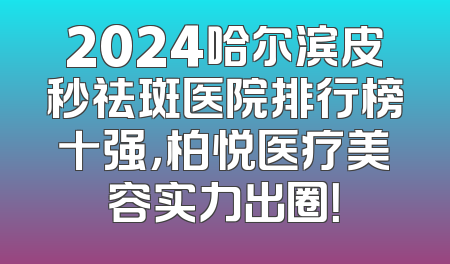 2024哈尔滨皮秒祛斑医院排行榜十强，柏悦医疗美容实力出圈！