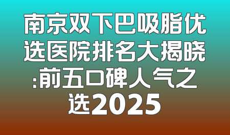 南京双下巴吸脂优选医院排名大揭晓：前五口碑人气之选2025