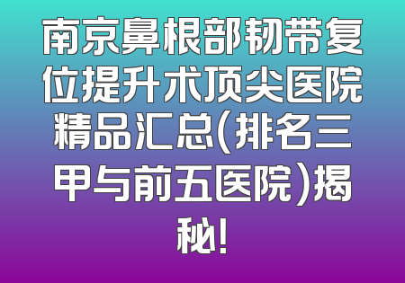 南京鼻根部韧带复位提升术顶尖医院精品汇总（排名三甲与前五医院）揭秘！