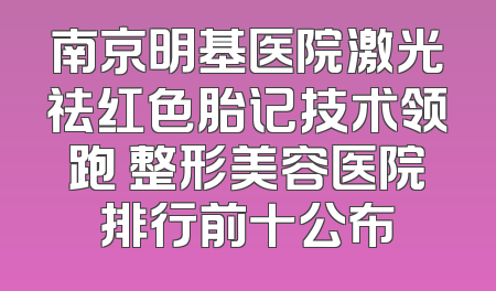 南京明基医院激光祛红色胎记技术领跑 整形美容医院排行前十公布