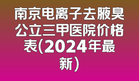 南京电离子去腋臭公立三甲医院价格表（2024年最新）