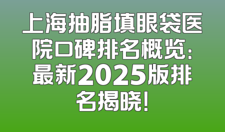 上海抽脂填眼袋医院口碑排名概览：最新2025版排名揭晓！