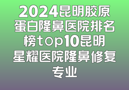 2024昆明胶原蛋白隆鼻医院排名榜top10昆明星耀医院隆鼻修复专业