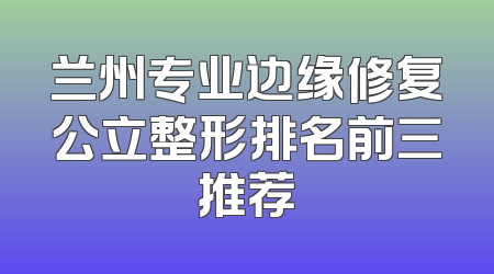 兰州专业边缘修复公立整形排名前三推荐