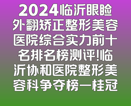 2024临沂眼睑外翻矫正整形美容医院综合实力前十名排名榜测评！临沂协和医院整形美容科争夺榜一桂冠