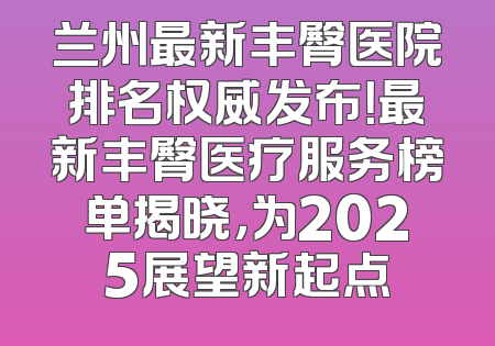 兰州最新丰臀医院排名权威发布！最新丰臀医疗服务榜单揭晓，为2025展望新起点