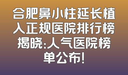 合肥鼻小柱延长植入正规医院排行榜揭晓：人气医院榜单公布！