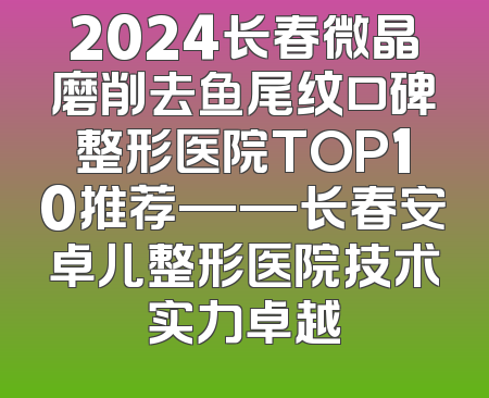 2024长春微晶磨削去鱼尾纹口碑整形医院TOP10推荐——长春安卓儿整形医院技术实力卓越