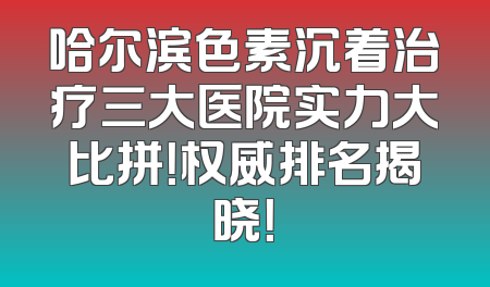哈尔滨色素沉着治疗三大医院实力大比拼！权威排名揭晓！