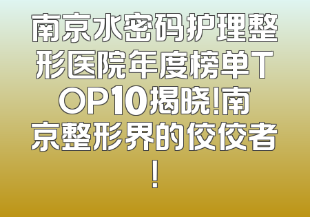 南京水密码护理整形医院年度榜单TOP10揭晓！南京整形界的佼佼者！