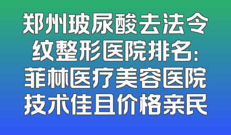 郑州玻尿酸去法令纹整形医院排名：菲林医疗美容医院技术佳且价格亲民