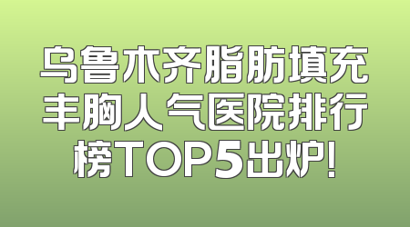 乌鲁木齐脂肪填充丰胸人气医院排行榜TOP5出炉！