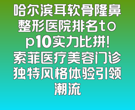 哈尔滨耳软骨隆鼻整形医院排名top10实力比拼！索菲医疗美容门诊独特风格体验引领潮流